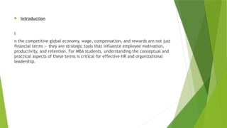  Introduction
I
n the competitive global economy, wage, compensation, and rewards are not just
financial terms — they are strategic tools that influence employee motivation,
productivity, and retention. For MBA students, understanding the conceptual and
practical aspects of these terms is critical for effective HR and organizational
leadership.
 