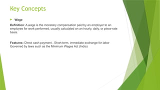 Key Concepts
 Wage
Definition: A wage is the monetary compensation paid by an employer to an
employee for work performed, usually calculated on an hourly, daily, or piece-rate
basis.
Features: Direct cash payment , Short-term, immediate exchange for labor
Governed by laws such as the Minimum Wages Act (India)
 