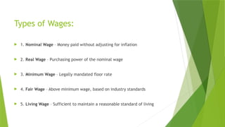 Types of Wages:
 1. Nominal Wage – Money paid without adjusting for inflation
 2. Real Wage – Purchasing power of the nominal wage
 3. Minimum Wage – Legally mandated floor rate
 4. Fair Wage – Above minimum wage, based on industry standards
 5. Living Wage – Sufficient to maintain a reasonable standard of living
 