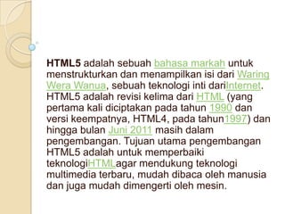 HTML5 adalah sebuah bahasa markah untuk
menstrukturkan dan menampilkan isi dari Waring
Wera Wanua, sebuah teknologi inti dariInternet.
HTML5 adalah revisi kelima dari HTML (yang
pertama kali diciptakan pada tahun 1990 dan
versi keempatnya, HTML4, pada tahun1997) dan
hingga bulan Juni 2011 masih dalam
pengembangan. Tujuan utama pengembangan
HTML5 adalah untuk memperbaiki
teknologiHTMLagar mendukung teknologi
multimedia terbaru, mudah dibaca oleh manusia
dan juga mudah dimengerti oleh mesin.

 