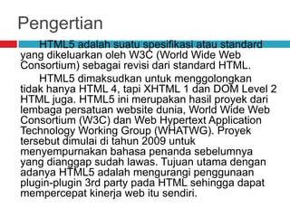 Pengertian
HTML5 adalah suatu spesifikasi atau standard
yang dikeluarkan oleh W3C (World Wide Web
Consortium) sebagai revisi dari standard HTML.
HTML5 dimaksudkan untuk menggolongkan
tidak hanya HTML 4, tapi XHTML 1 dan DOM Level 2
HTML juga. HTML5 ini merupakan hasil proyek dari
lembaga persatuan website dunia, World Wide Web
Consortium (W3C) dan Web Hypertext Application
Technology Working Group (WHATWG). Proyek
tersebut dimulai di tahun 2009 untuk
menyempurnakan bahasa penanda sebelumnya
yang dianggap sudah lawas. Tujuan utama dengan
adanya HTML5 adalah mengurangi penggunaan
plugin-plugin 3rd party pada HTML sehingga dapat
mempercepat kinerja web itu sendiri.

 