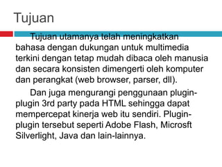 Tujuan
Tujuan utamanya telah meningkatkan
bahasa dengan dukungan untuk multimedia
terkini dengan tetap mudah dibaca oleh manusia
dan secara konsisten dimengerti oleh komputer
dan perangkat (web browser, parser, dll).
Dan juga mengurangi penggunaan pluginplugin 3rd party pada HTML sehingga dapat
mempercepat kinerja web itu sendiri. Pluginplugin tersebut seperti Adobe Flash, Microsft
Silverlight, Java dan lain-lainnya.

 