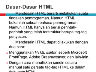 Dasar-Dasar HTML





Mendesain HTML berarti melakukan suatu
tindakan pemrograman. Namun HTML
bukanlah sebuah bahasa pemrograman.
Namun HTML hanyalah berisi perintahperintah yang telah terstruktur berupa tag-tag
penyusun.
Mendesain HTML dapat dilakukan dengan
dua cara:
Menggunakan HTML Editor, seperti Microsoft
FrontPage, Adobe Dreamweaver, dan lain-lain.
Dengan cara menuliskan sendiri secara
manual satu persatu tag-tag HTML ke dalam

 
