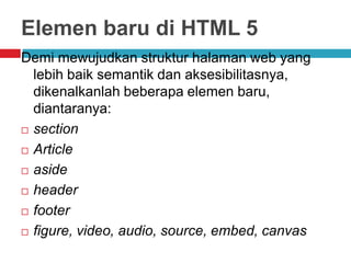 Elemen baru di HTML 5
Demi mewujudkan struktur halaman web yang
lebih baik semantik dan aksesibilitasnya,
dikenalkanlah beberapa elemen baru,
diantaranya:
 section
 Article
 aside
 header
 footer
 figure, video, audio, source, embed, canvas

 
