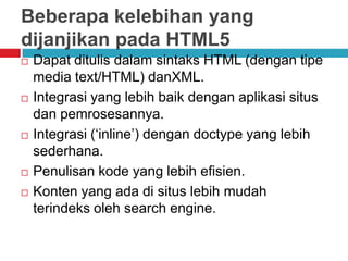 Beberapa kelebihan yang
dijanjikan pada HTML5









Dapat ditulis dalam sintaks HTML (dengan tipe
media text/HTML) danXML.
Integrasi yang lebih baik dengan aplikasi situs
dan pemrosesannya.
Integrasi (‘inline’) dengan doctype yang lebih
sederhana.
Penulisan kode yang lebih efisien.
Konten yang ada di situs lebih mudah
terindeks oleh search engine.

 
