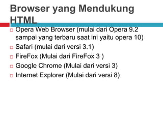 Browser yang Mendukung
HTML







Opera Web Browser (mulai dari Opera 9.2
sampai yang terbaru saat ini yaitu opera 10)
Safari (mulai dari versi 3.1)
FireFox (Mulai dari FireFox 3 )
Google Chrome (Mulai dari versi 3)
Internet Explorer (Mulai dari versi 8)

 