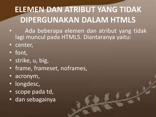 ELEMEN DAN ATRIBUT YANG TIDAK
DIPERGUNAKAN DALAM HTML5
•
•
•
•
•
•
•
•
•

Ada beberapa elemen dan atribut yang tidak
lagi muncul pada HTML5. Diantaranya yaitu:
center,
font,
strike, u, big,
frame, frameset, noframes,
acronym,
longdesc,
scope pada td,
dan sebagainya

 