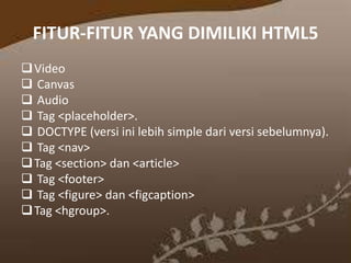 FITUR-FITUR YANG DIMILIKI HTML5
 Video
 Canvas
 Audio
 Tag <placeholder>.
 DOCTYPE (versi ini lebih simple dari versi sebelumnya).
 Tag <nav>
 Tag <section> dan <article>
 Tag <footer>
 Tag <figure> dan <figcaption>
 Tag <hgroup>.

 