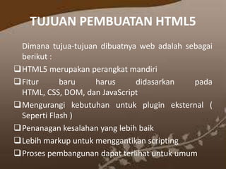 TUJUAN PEMBUATAN HTML5
Dimana tujua-tujuan dibuatnya web adalah sebagai
berikut :
HTML5 merupakan perangkat mandiri
Fitur
baru
harus
didasarkan
pada
HTML, CSS, DOM, dan JavaScript
Mengurangi kebutuhan untuk plugin eksternal (
Seperti Flash )
Penanagan kesalahan yang lebih baik
Lebih markup untuk menggantikan scripting
Proses pembangunan dapat terlihat untuk umum

 