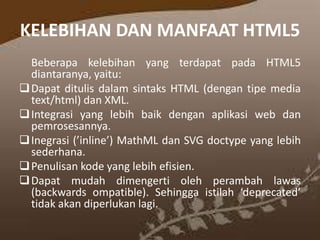 KELEBIHAN DAN MANFAAT HTML5
Beberapa kelebihan yang terdapat pada HTML5
diantaranya, yaitu:
 Dapat ditulis dalam sintaks HTML (dengan tipe media
text/html) dan XML.
 Integrasi yang lebih baik dengan aplikasi web dan
pemrosesannya.
 Inegrasi (’inline’) MathML dan SVG doctype yang lebih
sederhana.
 Penulisan kode yang lebih efisien.
 Dapat mudah dimengerti oleh perambah lawas
(backwards ompatible). Sehingga istilah ‘deprecated’
tidak akan diperlukan lagi.

 