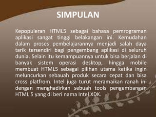 SIMPULAN
Kepopuleran HTML5 sebagai bahasa pemrograman
aplikasi sangat tinggi belakangan ini. Kemudahan
dalam proses pembelajarannya menjadi salah daya
tarik tersendiri bagi pengembang aplikasi di seluruh
dunia. Selain itu kemampuannya untuk bisa berjalan di
banyak sistem operasi desktop, hingga mobile
membuat HTML5 sebagai pilihan utama ketika ingin
meluncurkan sebauah produk secara cepat dan bisa
cross platfrom. Intel juga turut meramaikan ranah ini
dengan menghadirkan sebuah tools pengembangan
HTML 5 yang di beri nama Intel XDK.

 