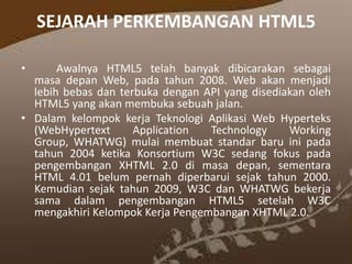 SEJARAH PERKEMBANGAN HTML5
•

Awalnya HTML5 telah banyak dibicarakan sebagai
masa depan Web, pada tahun 2008. Web akan menjadi
lebih bebas dan terbuka dengan API yang disediakan oleh
HTML5 yang akan membuka sebuah jalan.
• Dalam kelompok kerja Teknologi Aplikasi Web Hyperteks
(WebHypertext
Application
Technology
Working
Group, WHATWG) mulai membuat standar baru ini pada
tahun 2004 ketika Konsortium W3C sedang fokus pada
pengembangan XHTML 2.0 di masa depan, sementara
HTML 4.01 belum pernah diperbarui sejak tahun 2000.
Kemudian sejak tahun 2009, W3C dan WHATWG bekerja
sama dalam pengembangan HTML5 setelah W3C
mengakhiri Kelompok Kerja Pengembangan XHTML 2.0.

 