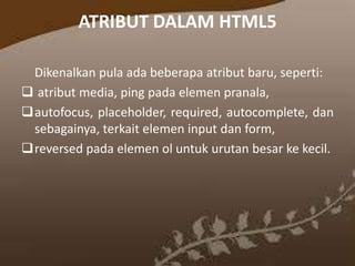 ATRIBUT DALAM HTML5
Dikenalkan pula ada beberapa atribut baru, seperti:
 atribut media, ping pada elemen pranala,
autofocus, placeholder, required, autocomplete, dan
sebagainya, terkait elemen input dan form,
reversed pada elemen ol untuk urutan besar ke kecil.

 