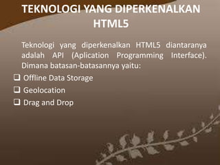 TEKNOLOGI YANG DIPERKENALKAN
HTML5
Teknologi yang diperkenalkan HTML5 diantaranya
adalah API (Aplication Programming Interface).
Dimana batasan-batasannya yaitu:
 Offline Data Storage
 Geolocation
 Drag and Drop

 