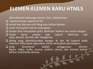 ELEMEN-ELEMEN BARU HTML5








dikenalkanlah beberapa elemen baru, diantaranya:
section serupa seperti h1-h6.
article bisa berupa entri blog atau tulisan konten.
aside menyajikan konten pelengkap.
header bisa menyajikan judul, deskripsi, bahkan nav untuk navigasi.
footer
berisi
catatan
kaki
seperti
informasi
hak
cipta, penulis, kontak, dan sebagainya.
dialog yang dikombinasikan dengan dt dan dd (seperti pada
halaman FAQ) dapat digunakan untuk menyajikan percakapan.
yang
fenomenal
adalah
penggunaan
elemen
figure, video, audio, source, embed, canvas, dan elemen terkait
berkas multimedia lainnya.

 