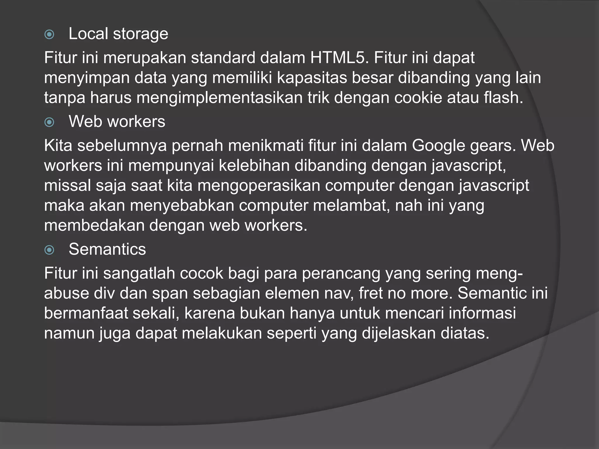  Local storage
Fitur ini merupakan standard dalam HTML5. Fitur ini dapat
menyimpan data yang memiliki kapasitas besar dibanding yang lain
tanpa harus mengimplementasikan trik dengan cookie atau flash.
 Web workers
Kita sebelumnya pernah menikmati fitur ini dalam Google gears. Web
workers ini mempunyai kelebihan dibanding dengan javascript,
missal saja saat kita mengoperasikan computer dengan javascript
maka akan menyebabkan computer melambat, nah ini yang
membedakan dengan web workers.
 Semantics
Fitur ini sangatlah cocok bagi para perancang yang sering meng-
abuse div dan span sebagian elemen nav, fret no more. Semantic ini
bermanfaat sekali, karena bukan hanya untuk mencari informasi
namun juga dapat melakukan seperti yang dijelaskan diatas.
 