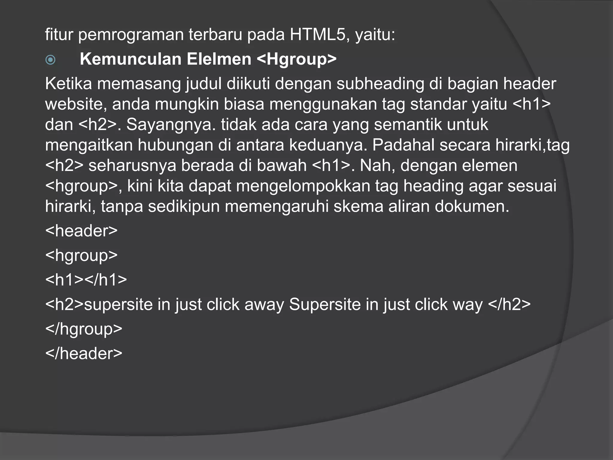 fitur pemrograman terbaru pada HTML5, yaitu:
 Kemunculan Elelmen <Hgroup>
Ketika memasang judul diikuti dengan subheading di bagian header
website, anda mungkin biasa menggunakan tag standar yaitu <h1>
dan <h2>. Sayangnya. tidak ada cara yang semantik untuk
mengaitkan hubungan di antara keduanya. Padahal secara hirarki,tag
<h2> seharusnya berada di bawah <h1>. Nah, dengan elemen
<hgroup>, kini kita dapat mengelompokkan tag heading agar sesuai
hirarki, tanpa sedikipun memengaruhi skema aliran dokumen.
<header>
<hgroup>
<h1></h1>
<h2>supersite in just click away Supersite in just click way </h2>
</hgroup>
</header>
 