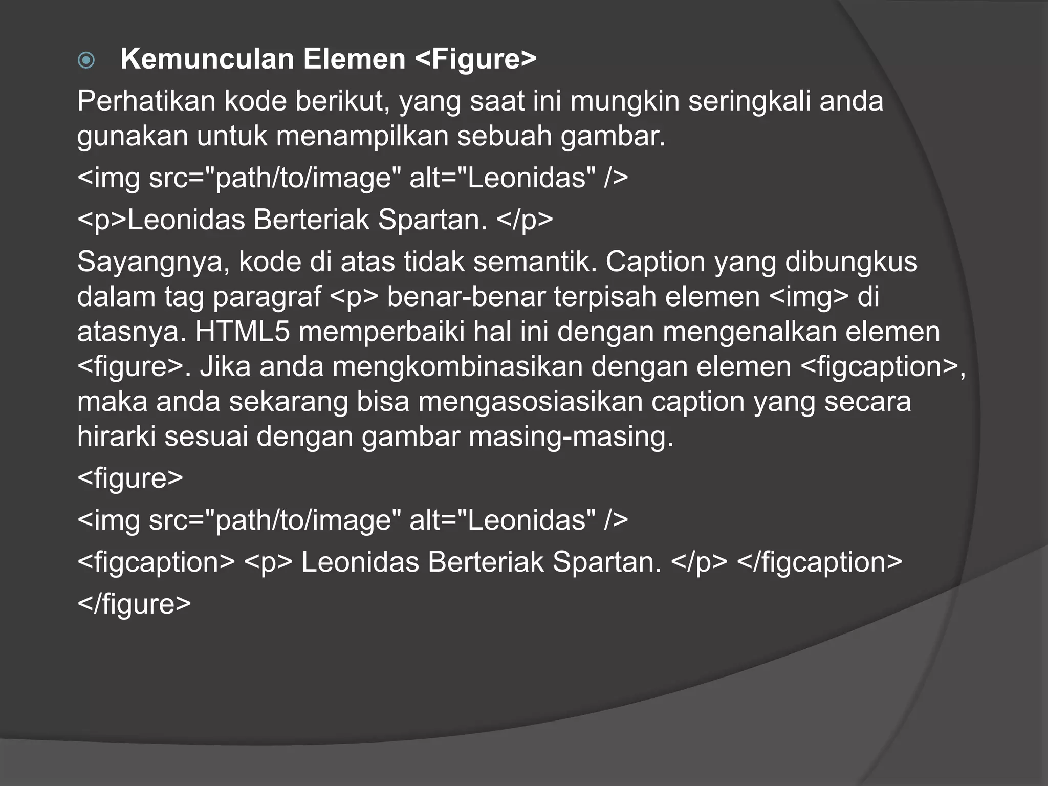  Kemunculan Elemen <Figure>
Perhatikan kode berikut, yang saat ini mungkin seringkali anda
gunakan untuk menampilkan sebuah gambar.
<img src="path/to/image" alt="Leonidas" />
<p>Leonidas Berteriak Spartan. </p>
Sayangnya, kode di atas tidak semantik. Caption yang dibungkus
dalam tag paragraf <p> benar-benar terpisah elemen <img> di
atasnya. HTML5 memperbaiki hal ini dengan mengenalkan elemen
<figure>. Jika anda mengkombinasikan dengan elemen <figcaption>,
maka anda sekarang bisa mengasosiasikan caption yang secara
hirarki sesuai dengan gambar masing-masing.
<figure>
<img src="path/to/image" alt="Leonidas" />
<figcaption> <p> Leonidas Berteriak Spartan. </p> </figcaption>
</figure>
 