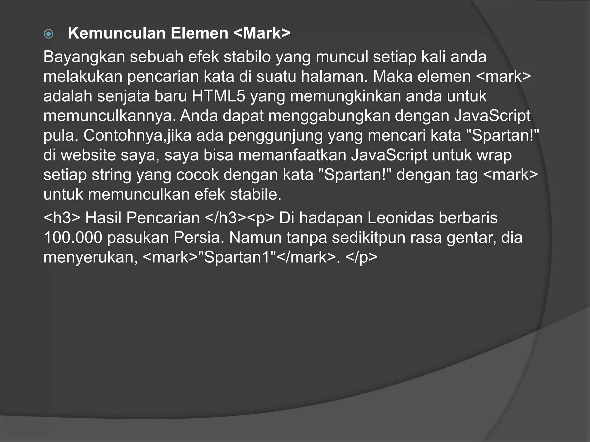  Kemunculan Elemen <Mark>
Bayangkan sebuah efek stabilo yang muncul setiap kali anda
melakukan pencarian kata di suatu halaman. Maka elemen <mark>
adalah senjata baru HTML5 yang memungkinkan anda untuk
memunculkannya. Anda dapat menggabungkan dengan JavaScript
pula. Contohnya,jika ada penggunjung yang mencari kata "Spartan!"
di website saya, saya bisa memanfaatkan JavaScript untuk wrap
setiap string yang cocok dengan kata "Spartan!" dengan tag <mark>
untuk memunculkan efek stabile.
<h3> Hasil Pencarian </h3><p> Di hadapan Leonidas berbaris
100.000 pasukan Persia. Namun tanpa sedikitpun rasa gentar, dia
menyerukan, <mark>"Spartan1"</mark>. </p>
 