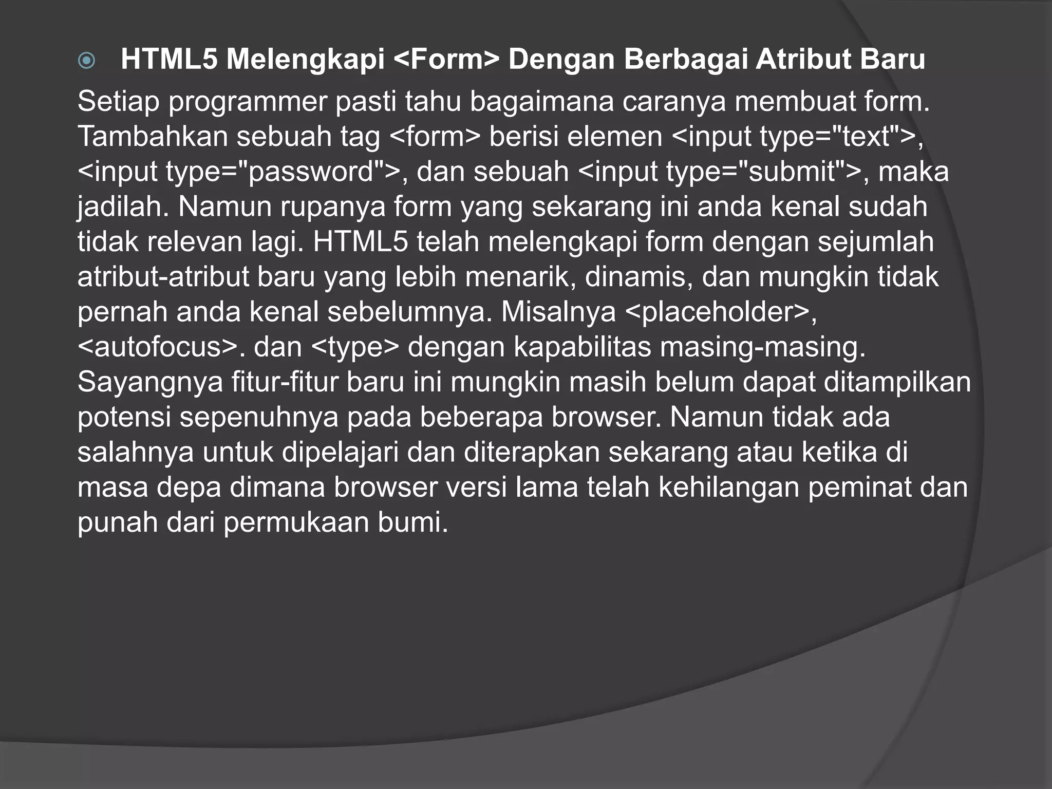  HTML5 Melengkapi <Form> Dengan Berbagai Atribut Baru
Setiap programmer pasti tahu bagaimana caranya membuat form.
Tambahkan sebuah tag <form> berisi elemen <input type="text">,
<input type="password">, dan sebuah <input type="submit">, maka
jadilah. Namun rupanya form yang sekarang ini anda kenal sudah
tidak relevan lagi. HTML5 telah melengkapi form dengan sejumlah
atribut-atribut baru yang lebih menarik, dinamis, dan mungkin tidak
pernah anda kenal sebelumnya. Misalnya <placeholder>,
<autofocus>. dan <type> dengan kapabilitas masing-masing.
Sayangnya fitur-fitur baru ini mungkin masih belum dapat ditampilkan
potensi sepenuhnya pada beberapa browser. Namun tidak ada
salahnya untuk dipelajari dan diterapkan sekarang atau ketika di
masa depa dimana browser versi lama telah kehilangan peminat dan
punah dari permukaan bumi.
 