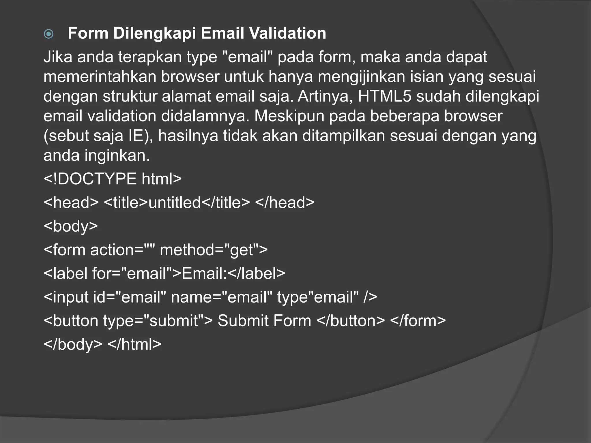  Form Dilengkapi Email Validation
Jika anda terapkan type "email" pada form, maka anda dapat
memerintahkan browser untuk hanya mengijinkan isian yang sesuai
dengan struktur alamat email saja. Artinya, HTML5 sudah dilengkapi
email validation didalamnya. Meskipun pada beberapa browser
(sebut saja IE), hasilnya tidak akan ditampilkan sesuai dengan yang
anda inginkan.
<!DOCTYPE html>
<head> <title>untitled</title> </head>
<body>
<form action="" method="get">
<label for="email">Email:</label>
<input id="email" name="email" type"email" />
<button type="submit"> Submit Form </button> </form>
</body> </html>
 