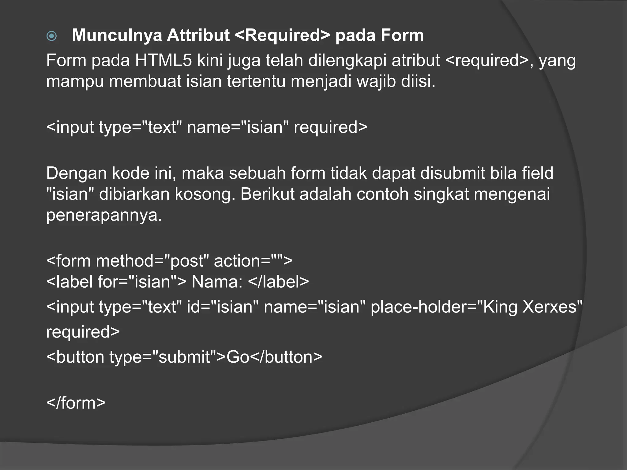  Munculnya Attribut <Required> pada Form
Form pada HTML5 kini juga telah dilengkapi atribut <required>, yang
mampu membuat isian tertentu menjadi wajib diisi.
<input type="text" name="isian" required>
Dengan kode ini, maka sebuah form tidak dapat disubmit bila field
"isian" dibiarkan kosong. Berikut adalah contoh singkat mengenai
penerapannya.
<form method="post" action="">
<label for="isian"> Nama: </label>
<input type="text" id="isian" name="isian" place-holder="King Xerxes"
required>
<button type="submit">Go</button>
</form>
 