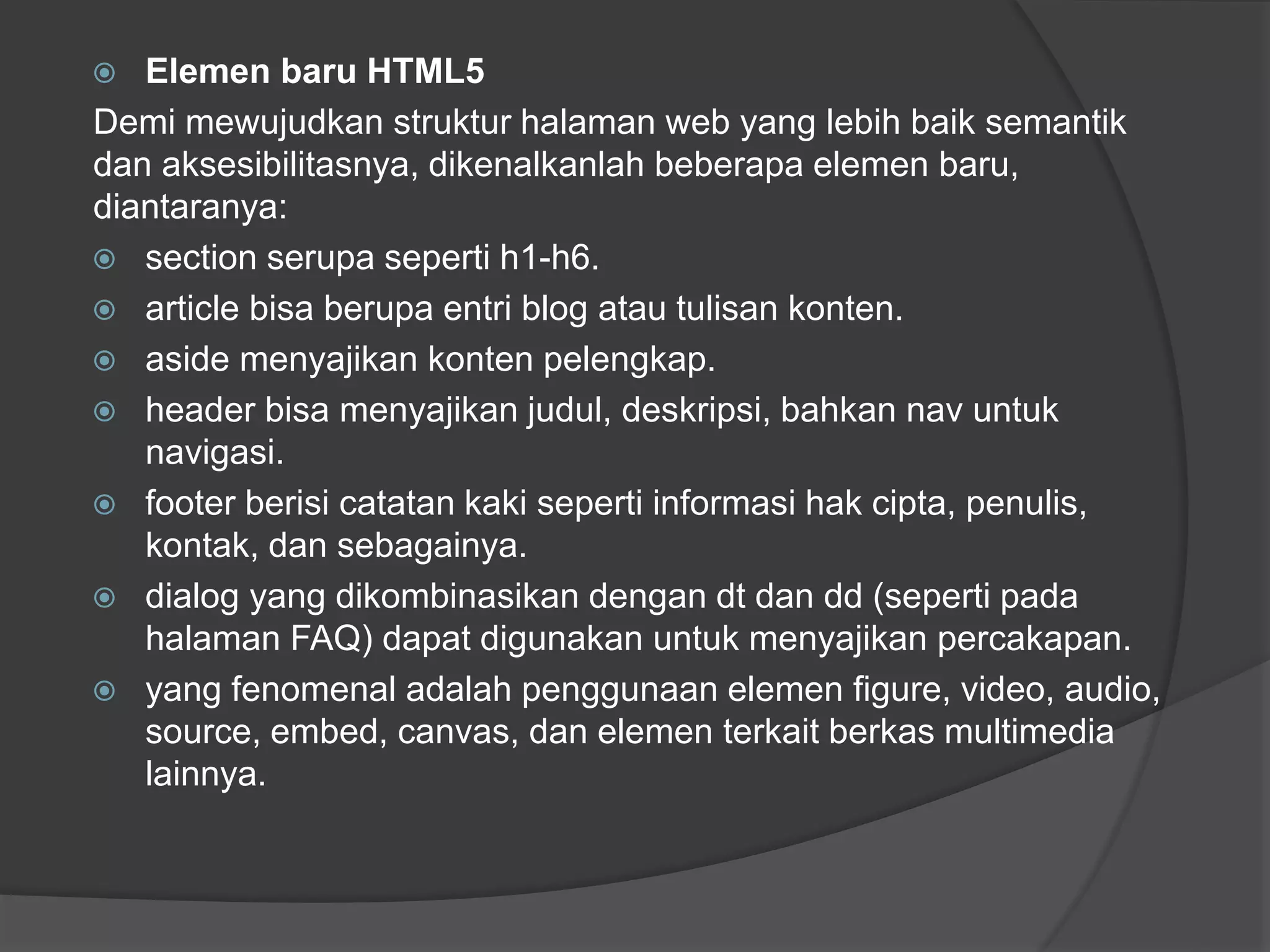  Elemen baru HTML5
Demi mewujudkan struktur halaman web yang lebih baik semantik
dan aksesibilitasnya, dikenalkanlah beberapa elemen baru,
diantaranya:
 section serupa seperti h1-h6.
 article bisa berupa entri blog atau tulisan konten.
 aside menyajikan konten pelengkap.
 header bisa menyajikan judul, deskripsi, bahkan nav untuk
navigasi.
 footer berisi catatan kaki seperti informasi hak cipta, penulis,
kontak, dan sebagainya.
 dialog yang dikombinasikan dengan dt dan dd (seperti pada
halaman FAQ) dapat digunakan untuk menyajikan percakapan.
 yang fenomenal adalah penggunaan elemen figure, video, audio,
source, embed, canvas, dan elemen terkait berkas multimedia
lainnya.
 
