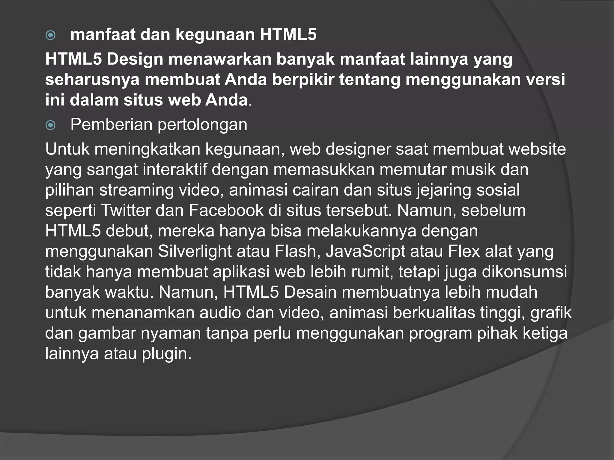  manfaat dan kegunaan HTML5
HTML5 Design menawarkan banyak manfaat lainnya yang
seharusnya membuat Anda berpikir tentang menggunakan versi
ini dalam situs web Anda.
 Pemberian pertolongan
Untuk meningkatkan kegunaan, web designer saat membuat website
yang sangat interaktif dengan memasukkan memutar musik dan
pilihan streaming video, animasi cairan dan situs jejaring sosial
seperti Twitter dan Facebook di situs tersebut. Namun, sebelum
HTML5 debut, mereka hanya bisa melakukannya dengan
menggunakan Silverlight atau Flash, JavaScript atau Flex alat yang
tidak hanya membuat aplikasi web lebih rumit, tetapi juga dikonsumsi
banyak waktu. Namun, HTML5 Desain membuatnya lebih mudah
untuk menanamkan audio dan video, animasi berkualitas tinggi, grafik
dan gambar nyaman tanpa perlu menggunakan program pihak ketiga
lainnya atau plugin.
 