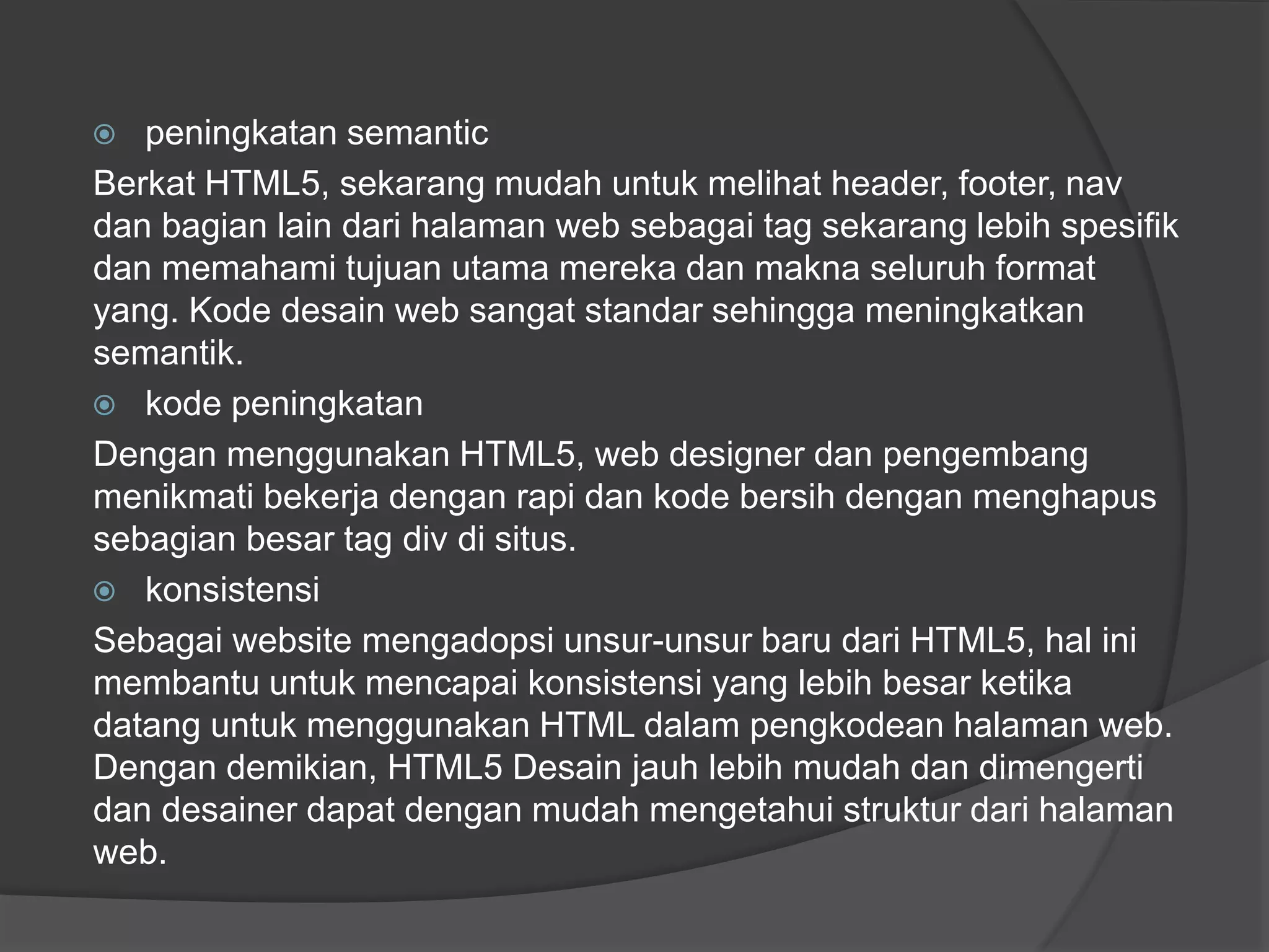  peningkatan semantic
Berkat HTML5, sekarang mudah untuk melihat header, footer, nav
dan bagian lain dari halaman web sebagai tag sekarang lebih spesifik
dan memahami tujuan utama mereka dan makna seluruh format
yang. Kode desain web sangat standar sehingga meningkatkan
semantik.
 kode peningkatan
Dengan menggunakan HTML5, web designer dan pengembang
menikmati bekerja dengan rapi dan kode bersih dengan menghapus
sebagian besar tag div di situs.
 konsistensi
Sebagai website mengadopsi unsur-unsur baru dari HTML5, hal ini
membantu untuk mencapai konsistensi yang lebih besar ketika
datang untuk menggunakan HTML dalam pengkodean halaman web.
Dengan demikian, HTML5 Desain jauh lebih mudah dan dimengerti
dan desainer dapat dengan mudah mengetahui struktur dari halaman
web.
 