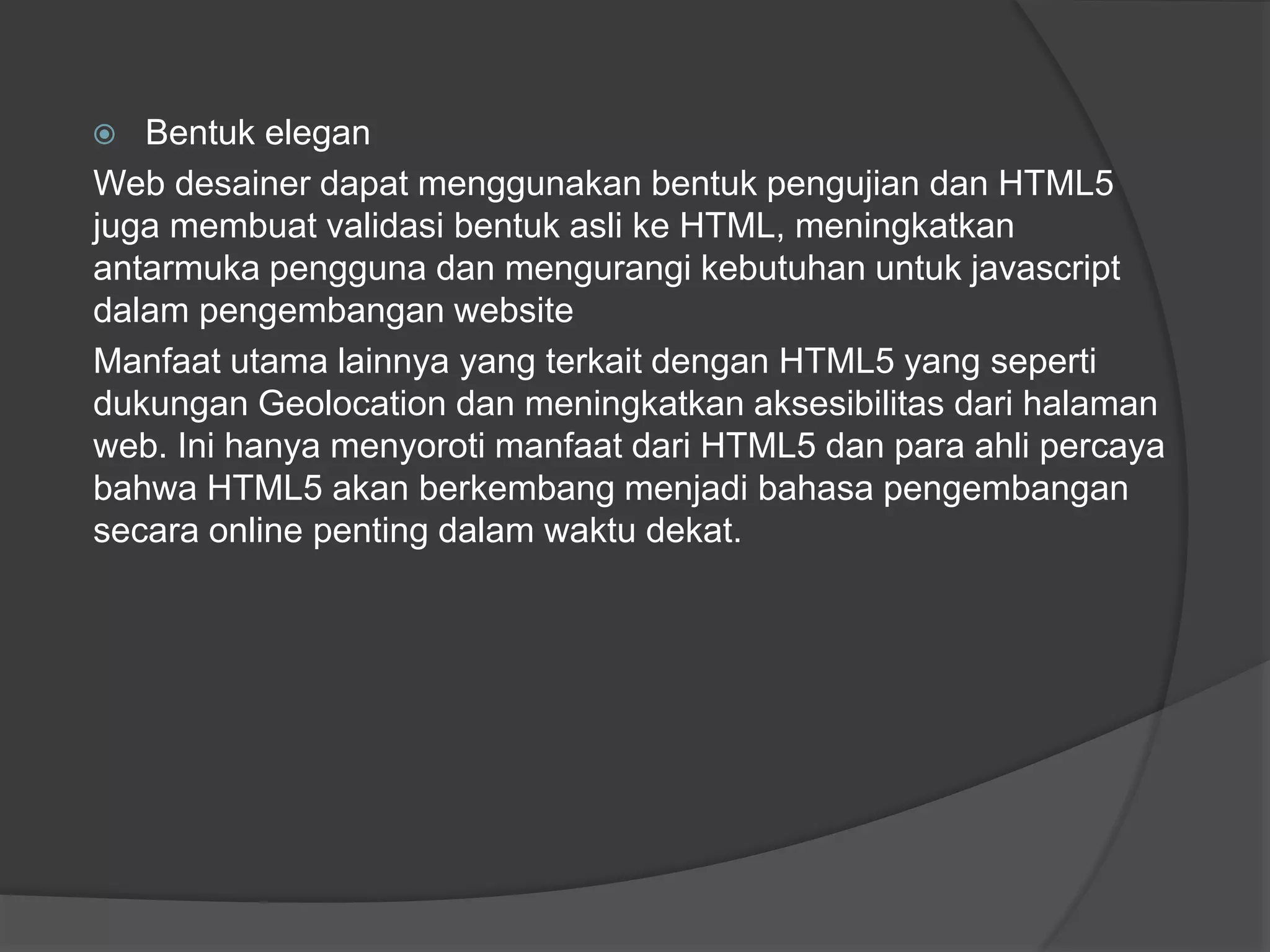  Bentuk elegan
Web desainer dapat menggunakan bentuk pengujian dan HTML5
juga membuat validasi bentuk asli ke HTML, meningkatkan
antarmuka pengguna dan mengurangi kebutuhan untuk javascript
dalam pengembangan website
Manfaat utama lainnya yang terkait dengan HTML5 yang seperti
dukungan Geolocation dan meningkatkan aksesibilitas dari halaman
web. Ini hanya menyoroti manfaat dari HTML5 dan para ahli percaya
bahwa HTML5 akan berkembang menjadi bahasa pengembangan
secara online penting dalam waktu dekat.
 