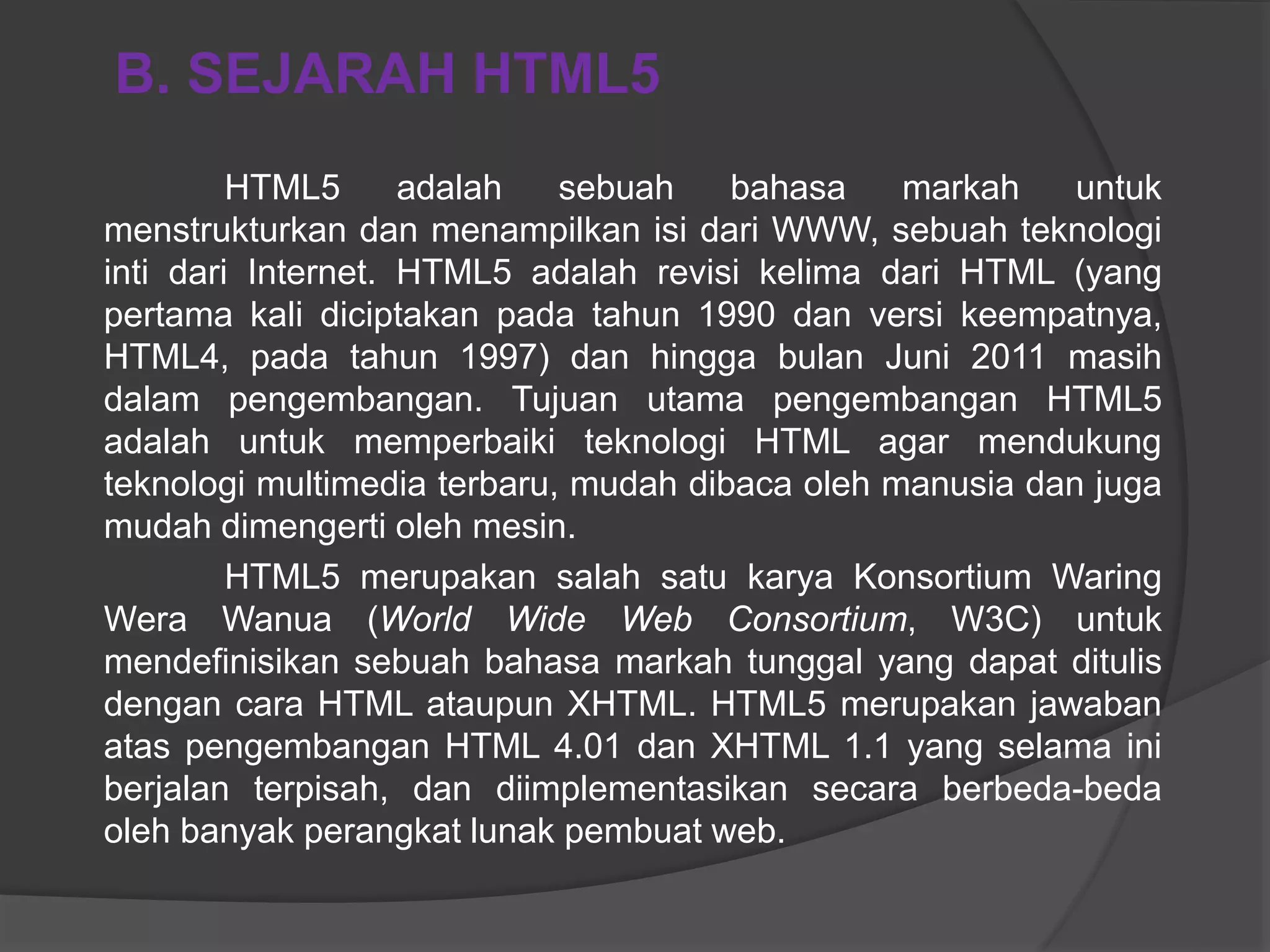 HTML5 adalah sebuah bahasa markah untuk
menstrukturkan dan menampilkan isi dari WWW, sebuah teknologi
inti dari Internet. HTML5 adalah revisi kelima dari HTML (yang
pertama kali diciptakan pada tahun 1990 dan versi keempatnya,
HTML4, pada tahun 1997) dan hingga bulan Juni 2011 masih
dalam pengembangan. Tujuan utama pengembangan HTML5
adalah untuk memperbaiki teknologi HTML agar mendukung
teknologi multimedia terbaru, mudah dibaca oleh manusia dan juga
mudah dimengerti oleh mesin.
HTML5 merupakan salah satu karya Konsortium Waring
Wera Wanua (World Wide Web Consortium, W3C) untuk
mendefinisikan sebuah bahasa markah tunggal yang dapat ditulis
dengan cara HTML ataupun XHTML. HTML5 merupakan jawaban
atas pengembangan HTML 4.01 dan XHTML 1.1 yang selama ini
berjalan terpisah, dan diimplementasikan secara berbeda-beda
oleh banyak perangkat lunak pembuat web.
B. SEJARAH HTML5
 