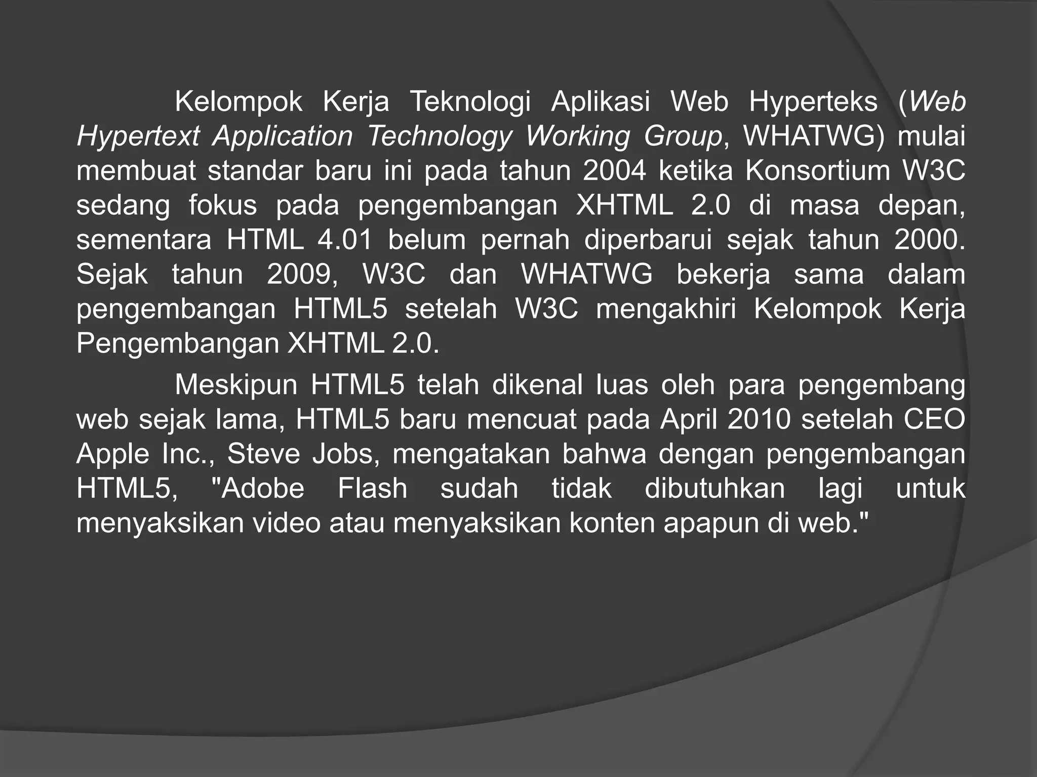 Kelompok Kerja Teknologi Aplikasi Web Hyperteks (Web
Hypertext Application Technology Working Group, WHATWG) mulai
membuat standar baru ini pada tahun 2004 ketika Konsortium W3C
sedang fokus pada pengembangan XHTML 2.0 di masa depan,
sementara HTML 4.01 belum pernah diperbarui sejak tahun 2000.
Sejak tahun 2009, W3C dan WHATWG bekerja sama dalam
pengembangan HTML5 setelah W3C mengakhiri Kelompok Kerja
Pengembangan XHTML 2.0.
Meskipun HTML5 telah dikenal luas oleh para pengembang
web sejak lama, HTML5 baru mencuat pada April 2010 setelah CEO
Apple Inc., Steve Jobs, mengatakan bahwa dengan pengembangan
HTML5, "Adobe Flash sudah tidak dibutuhkan lagi untuk
menyaksikan video atau menyaksikan konten apapun di web."
 