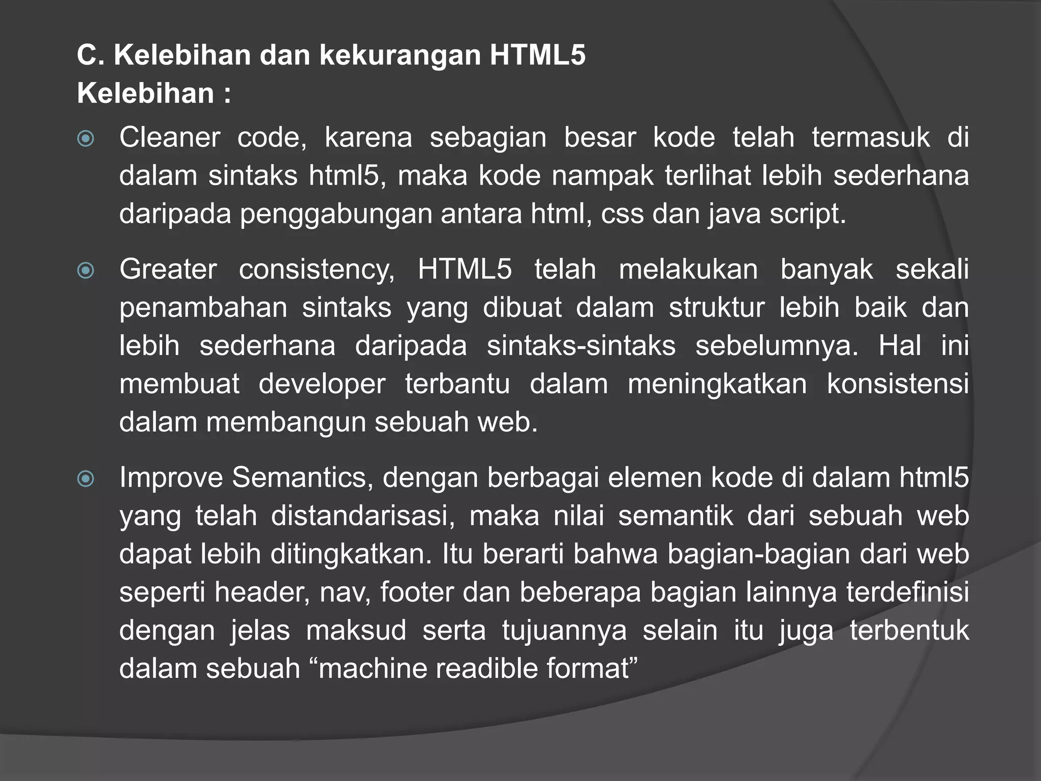 C. Kelebihan dan kekurangan HTML5
Kelebihan :
 Cleaner code, karena sebagian besar kode telah termasuk di
dalam sintaks html5, maka kode nampak terlihat lebih sederhana
daripada penggabungan antara html, css dan java script.
 Greater consistency, HTML5 telah melakukan banyak sekali
penambahan sintaks yang dibuat dalam struktur lebih baik dan
lebih sederhana daripada sintaks-sintaks sebelumnya. Hal ini
membuat developer terbantu dalam meningkatkan konsistensi
dalam membangun sebuah web.
 Improve Semantics, dengan berbagai elemen kode di dalam html5
yang telah distandarisasi, maka nilai semantik dari sebuah web
dapat lebih ditingkatkan. Itu berarti bahwa bagian-bagian dari web
seperti header, nav, footer dan beberapa bagian lainnya terdefinisi
dengan jelas maksud serta tujuannya selain itu juga terbentuk
dalam sebuah “machine readible format”
 