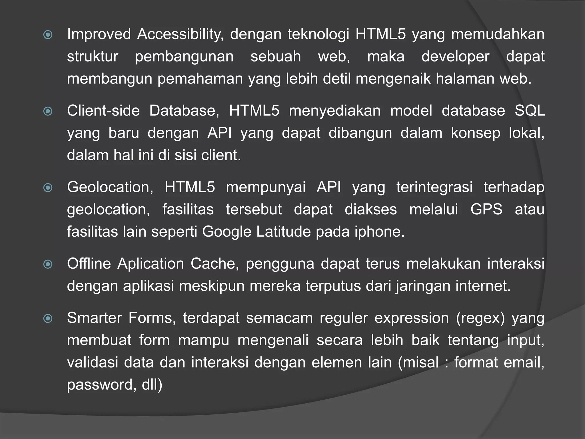 Improved Accessibility, dengan teknologi HTML5 yang memudahkan
struktur pembangunan sebuah web, maka developer dapat
membangun pemahaman yang lebih detil mengenaik halaman web.
 Client-side Database, HTML5 menyediakan model database SQL
yang baru dengan API yang dapat dibangun dalam konsep lokal,
dalam hal ini di sisi client.
 Geolocation, HTML5 mempunyai API yang terintegrasi terhadap
geolocation, fasilitas tersebut dapat diakses melalui GPS atau
fasilitas lain seperti Google Latitude pada iphone.
 Offline Aplication Cache, pengguna dapat terus melakukan interaksi
dengan aplikasi meskipun mereka terputus dari jaringan internet.
 Smarter Forms, terdapat semacam reguler expression (regex) yang
membuat form mampu mengenali secara lebih baik tentang input,
validasi data dan interaksi dengan elemen lain (misal : format email,
password, dll)
 
