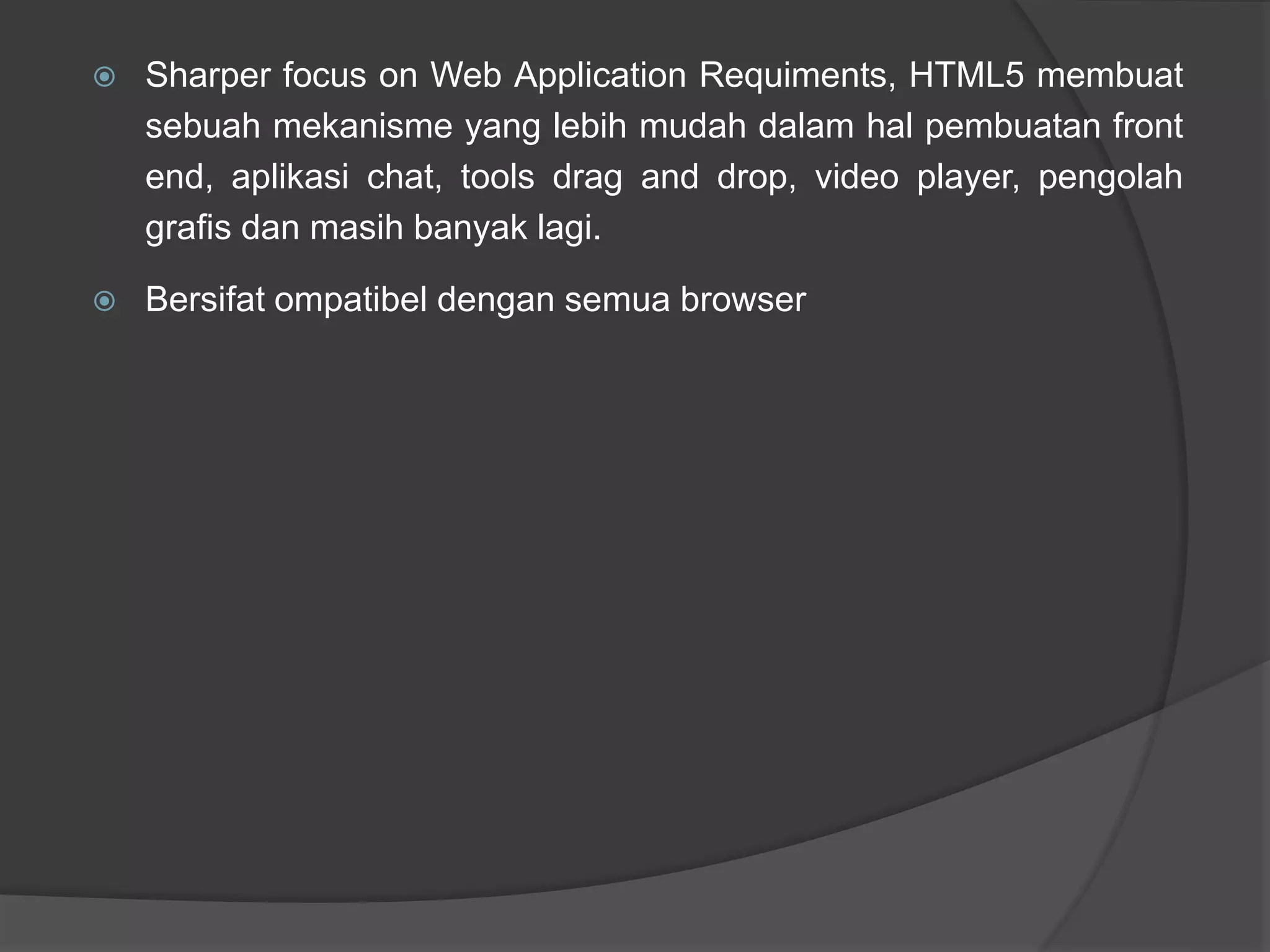  Sharper focus on Web Application Requiments, HTML5 membuat
sebuah mekanisme yang lebih mudah dalam hal pembuatan front
end, aplikasi chat, tools drag and drop, video player, pengolah
grafis dan masih banyak lagi.
 Bersifat ompatibel dengan semua browser
 