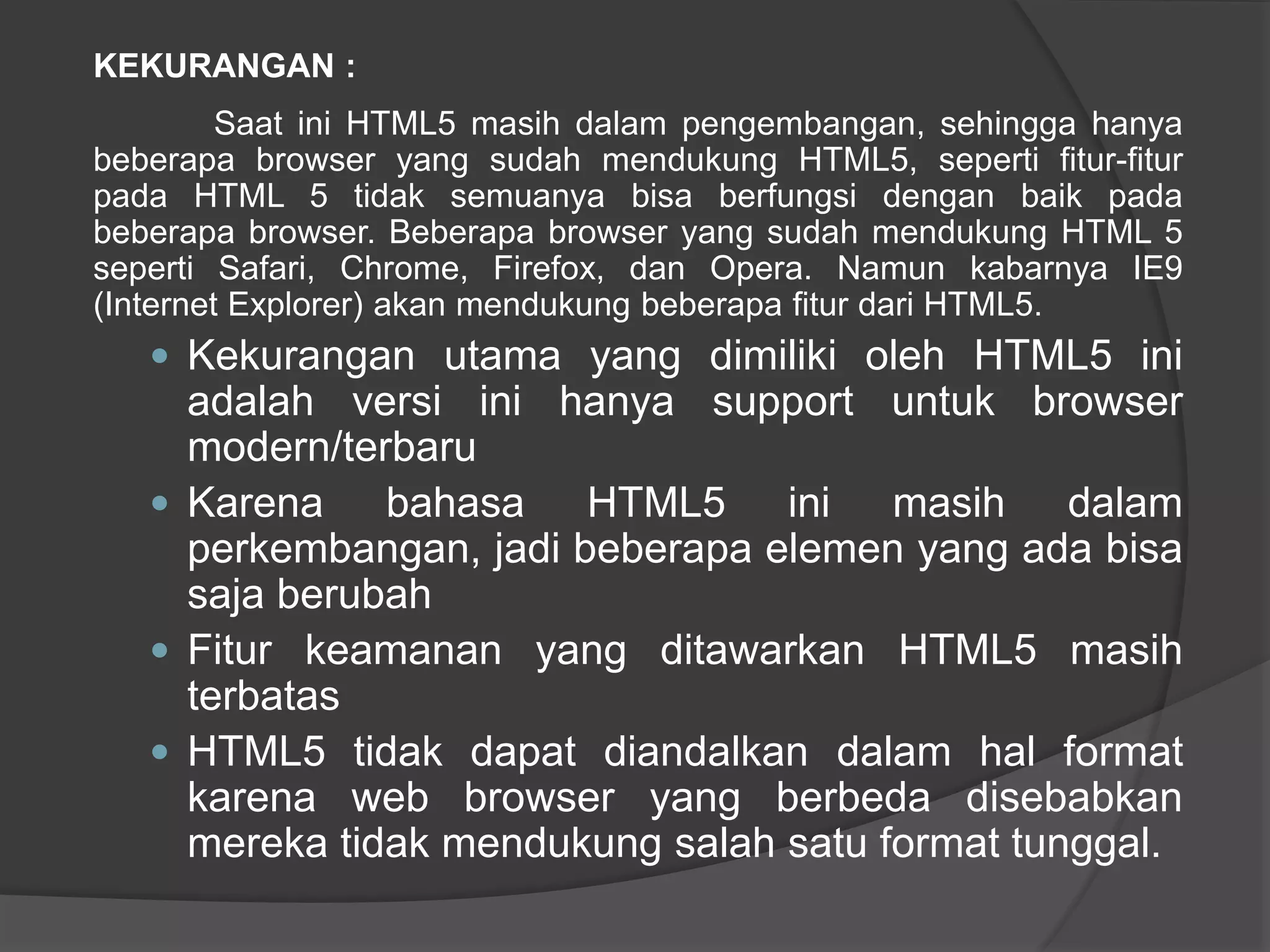 KEKURANGAN :
Saat ini HTML5 masih dalam pengembangan, sehingga hanya
beberapa browser yang sudah mendukung HTML5, seperti fitur-fitur
pada HTML 5 tidak semuanya bisa berfungsi dengan baik pada
beberapa browser. Beberapa browser yang sudah mendukung HTML 5
seperti Safari, Chrome, Firefox, dan Opera. Namun kabarnya IE9
(Internet Explorer) akan mendukung beberapa fitur dari HTML5.
 Kekurangan utama yang dimiliki oleh HTML5 ini
adalah versi ini hanya support untuk browser
modern/terbaru
 Karena bahasa HTML5 ini masih dalam
perkembangan, jadi beberapa elemen yang ada bisa
saja berubah
 Fitur keamanan yang ditawarkan HTML5 masih
terbatas
 HTML5 tidak dapat diandalkan dalam hal format
karena web browser yang berbeda disebabkan
mereka tidak mendukung salah satu format tunggal.
 