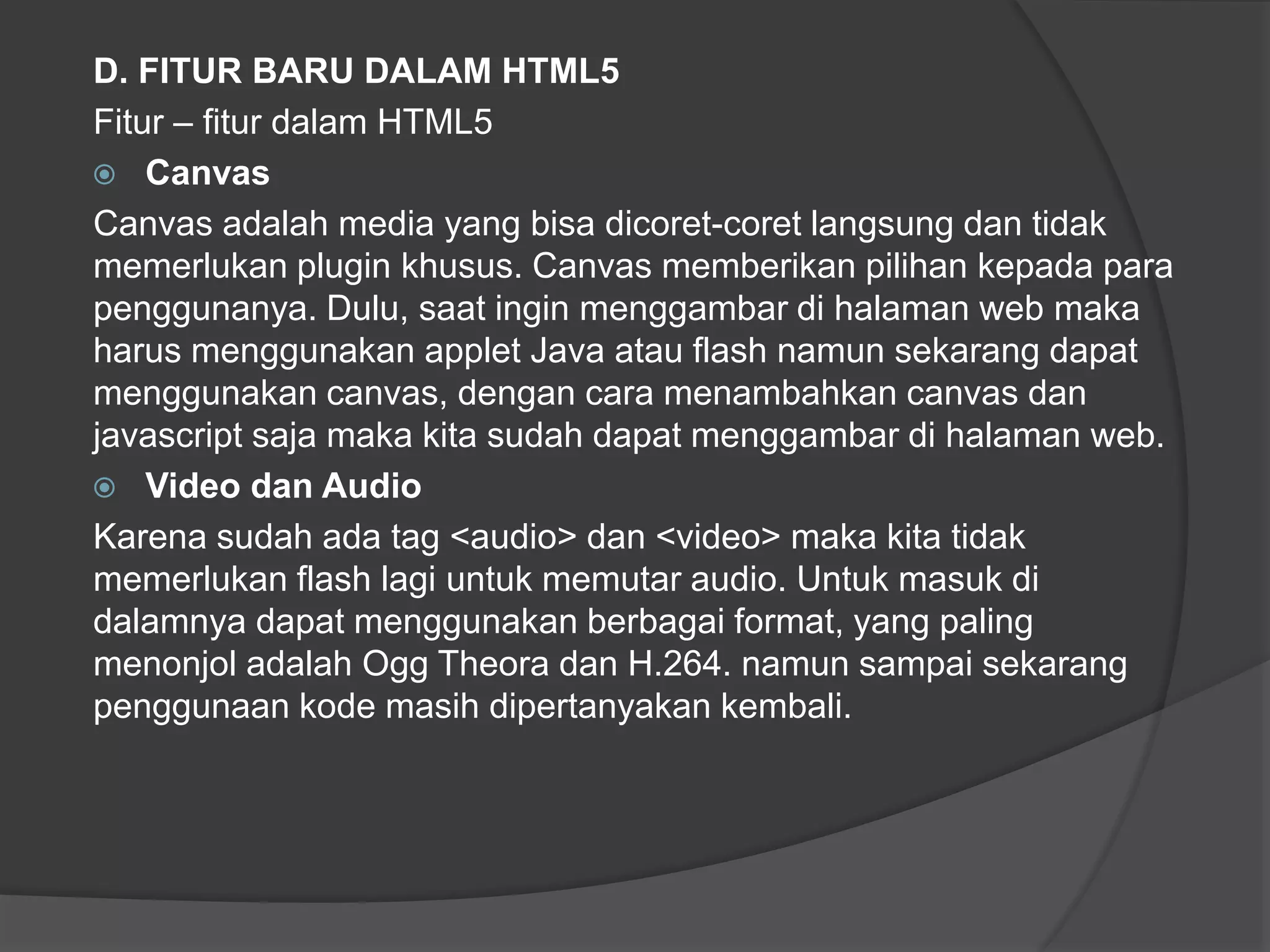 D. FITUR BARU DALAM HTML5
Fitur – fitur dalam HTML5
 Canvas
Canvas adalah media yang bisa dicoret-coret langsung dan tidak
memerlukan plugin khusus. Canvas memberikan pilihan kepada para
penggunanya. Dulu, saat ingin menggambar di halaman web maka
harus menggunakan applet Java atau flash namun sekarang dapat
menggunakan canvas, dengan cara menambahkan canvas dan
javascript saja maka kita sudah dapat menggambar di halaman web.
 Video dan Audio
Karena sudah ada tag <audio> dan <video> maka kita tidak
memerlukan flash lagi untuk memutar audio. Untuk masuk di
dalamnya dapat menggunakan berbagai format, yang paling
menonjol adalah Ogg Theora dan H.264. namun sampai sekarang
penggunaan kode masih dipertanyakan kembali.
 