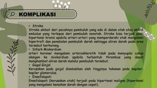 KOMPLIKASI
• Stroke
Stroke akibat dari pecahnya pembuluh yang ada di dalam otak atau akibat
embolus yang terlepas dari pembuluh nonotak. Stroke bisa terjadi pada
hipertensi kronis apabila arteri-arteri yang memperdarahi otak mengalami
hipertrofi dan penebalan pembuluh darah sehingga aliran darah pada area
tersebut berkurang.
• Infark Miokardium
arteri koroner mengalami arterosklerotik tidak pada menyuplai cukup
oksigen ke miokardium apabila terbentuk thrombus yang dapat
menghambat aliran darah melalui pembuluh tersebut.
• Gagal Ginjal
Kerusakan pada ginjal disebabkan oleh tingginya tekanan pada kapiler-
kapiler glomerulus.
• Ensefalopati
Ensefalopati (kerusakan otak) terjadi pada hipertensi maligna (hipertensi
yang mengalami kenaikan darah dengan cepat).
 