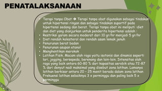 • Terapi tanpa Obat  Terapi tanpa obat digunakan sebagai tindakan
untuk hipertensi ringan dan sebagai tindakan suportif pada
hipertensi sedang dan berat. Terapi tanpa obat ini meliputi :diet
dan diet yang dianjurkan untuk penderita hipertensi adalah :
• Restriksi garam secara moderat dari 10 gr/hr menjadi 5 gr/hr
• Diet rendah kolesterol dan rendah asam lemak jenuh
• Penurunan berat badan
• Penurunan asupan etanol
• Menghentikan merokok
• Latihan Fisik. Macam olah raga yaitu isotonis dan dinamis seperti
lari, jogging, bersepeda, berenang dan lain-lain. Intensitas olah
raga yang baik antara 60-80 % dari kapasitas aerobik atau 72-87
% dari denyut nadi maksimal yang disebut zona latihan. Lamanya
latihan berkisar antara 20 – 25 menit berada dalam zona latihan
Frekuensi latihan sebaiknya 3 x perminggu dan paling baik 5 x
perminggu
PENATALAKSANAAN
 