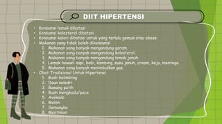 DIIT HIPERTENSI
• Konsumsi lemak dibatasi
• Konsumsi kolesterol dibatasi
• Konsumsi kalori dibatasi untuk yang terlalu gemuk atau obese
• Makanan yang tidak boleh dikonsumsi
1. Makanan yang banyak mengandung garam.
2. Makanan yang banyak mengandung kolesterol.
3. Makanan yang banyak mengandung lemak jenuh.
4. Lemak hewan: sapi, babi, kambing, susu jenuh, cream, keju, mentega
5. Makanan yang banyak menimbulkan gas.
• Obat Tradisional Untuk Hipertensi
1. Buah belimbing
2. Daun seledri
3. Bawang putih
4. Buah mengkudu/pace
5. Avokado
6. Melon
7. Semangka
8. Mentimun
 