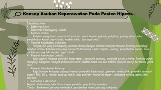 Konsep Asuhan Keperawatan Pada Pasien Hipertensi
Identitas klien
• Identitas klien
• Identitas Penanggung Jawab
• Keluhan utama
Keluhan yang dapat muncul antara lain: nyeri kepala, gelisah, palpitasi, pusing, leher kaku,
penglihatan kabur, nyeri dada, mudah lelah, dan impotensi.
• Riwayat Kesehatan Sekarang
Pengkajian yang mendukung keluhan utama dengan memberikan pertanyaan tentang kronologi
keluhan utama. Keluhan lain yang menyerta biasanya : sakit kepala , pusing, penglihatan buram, mual
,detak jantung tak teratur, nyeri dada.
• Riwayat kesehatan Dahulu
Kaji adanya riwayat penyakit hipertensi , penyakit jantung, penyakit ginjal, stroke. Penting untuk
mengkaji mengenai riwayat pemakaian obat-obatan masa lalu dan adanya riwayat alergi terhadap jenis
obat.
• Riwayat Kesehatan Keluarga
Kaji didalam keluarga adanya riwayat penyakit hipertensi , penyakit metabolik, penyakit menular
seperi TBC, HIV, infeksi saluran kemih, dan penyakit menurun seperti diabetes militus, asma, dan
lain-lain
• Aktivitas / istirahat
Gejala : kelemahan, keletihan, napas pendek, gaya hidup monoton.
Tanda : frekuensi jantung meningkat, perubahan irama jantung, takipnea
 