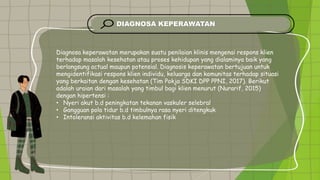 DIAGNOSA KEPERAWATAN
Diagnosa keperawatan merupakan suatu penilaian klinis mengenai respons klien
terhadap masalah kesehatan atau proses kehidupan yang dialaminya baik yang
berlangsung actual maupun potensial. Diagnosis keperawatan bertujuan untuk
mengidentifikasi respons klien individu, keluarga dan komunitas terhadap situasi
yang berkaitan dengan kesehatan (Tim Pokja SDKI DPP PPNI, 2017). Berikut
adalah uraian dari masalah yang timbul bagi klien menurut (Nurarif, 2015)
dengan hipertensi :
• Nyeri akut b.d peningkatan tekanan vaskuler selebral
• Gangguan pola tidur b.d timbulnya rasa nyeri ditengkuk
• Intoleransi aktivitas b.d kelemahan fisik
 