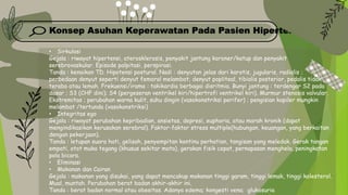 Konsep Asuhan Keperawatan Pada Pasien Hipertensi
• Sirkulasi
Gejala : riwayat hipertensi, aterosklerosis, penyakit jantung koroner/katup dan penyakit
serebrovaskular. Episode palpitasi, perspirasi.
Tanda : kenaikan TD. Hipotensi postural. Nadi : denyutan jelas dari karotis, jugularis, radialis ;
perbedaan denyut seperti denyut femoral melambat; denyut popliteal, tibialis posterior, pedalis tidak
teraba atau lemah. Frekuensi/irama : takikardia berbagai disritmia. Bunyi jantung : terdengar S2 pada
dasar ; S3 (CHF dini); S4 (pergeseran ventrikel kiri/hipertrofi ventrikel kiri). Murmur stenosis valvular.
Ekstremitas ; perubahan warna kulit, suhu dingin (vasokonstriksi perifer) ; pengisian kapiler mungkin
melambat /tertunda (vasokonstriksi)
• Integritas ego
Gejala : riwayat perubahan kepribadian, ansietas, depresi, euphoria, atau marah kronik (dapat
mengindikasikan kerusakan serebral). Faktor-faktor stress multiple(hubungan, keuangan, yang berkaitan
dengan pekerjaan).
Tanda : letupan suara hati, gelisah, penyempitan kontinu perhatian, tangisan yang meledak. Gerak tangan
empati, otot muka tegang (khusus sekitar mata), gerakan fisik cepat, pernapasan menghela, peningkatan
pola bicara.
• Eliminasi
• Makanan dan Cairan
Gejala : makanan yang disukai, yang dapat mencakup makanan tinggi garam, tinggi lemak, tinggi kolesterol.
Mual, muntah. Perubahan berat badan akhir-akhir ini.
Tanda : berat badan normal atau obesitas. Adanya edema; kongesti vena; glukosuria
 