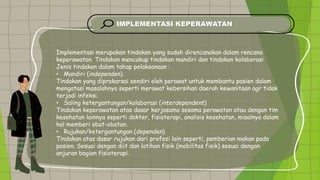 IMPLEMENTASI KEPERAWATAN
Implementasi merupakan tindakan yang sudah direncanakan dalam rencana
keperawatan. Tindakan mencakup tindakan mandiri dan tindakan kolaborasi
Jenis tindakan dalam tahap pelaksanaan :
• Mandiri (independen).
Tindakan yang diprakarsai sendiri oleh perawat untuk membantu pasien dalam
mengatasi masalahnya seperti merawat kebersihan daerah kewanitaan agr tidak
terjadi infeksi.
• Saling ketergantungan/kolaborasi (interdependent)
Tindakan keperawatan atas dasar kerjasama sesama perawatan atau dengan tim
kesehatan lainnya seperti dokter, fisioterapi, analisis kesehatan, misalnya dalam
hal memberi obat-obatan.
• Rujukan/ketergantungan (dependen)
Tindakan atas dasar rujukan dari profesi lain seperti, pemberian makan pada
pasien. Sesuai dengan diit dan latihan fisik (mobilitas fisik) sesuai dengan
anjuran bagian fisioterapi.
 