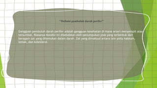 ‘’Definisi pembuluh darah perifer’’
Gangguan pembuluh darah perifer adalah gangguan kesehatan di mana arteri menyempit atau
tersumbat. Biasanya Kondisi ini disebabkan oleh penumpukan plak yang terbentuk dari
beragam zat yang ditemukan dalam darah. Zat yang dimaksud antara lain yaitu kalsium,
lemak, dan kolesterol.
 