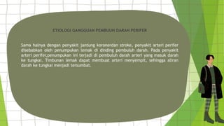 ETIOLOGI GANGGUAN PEMBUUH DARAH PERIFER
Sama halnya dengan penyakit jantung koronerdan stroke, penyakit arteri perifer
disebabkan oleh penumpukan lemak di dinding pembuluh darah. Pada penyakit
arteri perifer,penumpukan ini terjadi di pembuluh darah arteri yang masuk darah
ke tungkai. Timbunan lemak dapat membuat arteri menyempit, sehingga aliran
darah ke tungkai menjadi tersumbat.
 
