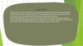 PATOFISIOLIGI
Gagal jantung, aliran darah perifer yang tidak memadai terjadi bila kerja pemompaan
jantung tidak efisien. Gagal jantung kiri menyebabkan penimbunan darah diparu dan
penurunan aliran kedepan atau curah jantung. Gagal jantung kanan
menyebabkankengesti vena sistemik dan penurunan aliran darah.Sumbatan pembulu
limfe juga dapat mengakibatkan edema. Pembuluh limfe dapat mengalami penyumbatan
oleh tumor atau kerusakan akibat trauma mekanis atau proses radang.
 