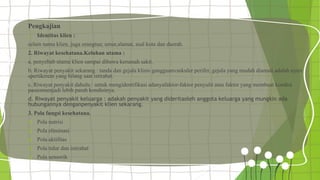 Pengkajian
1. Identitas klien :
selain nama klien, juga orangtua; umur,alamat, asal kota dan daerah.
2. Riwayat kesehatana.Keluhan utama :
a. penyebab utama klien sampai dibawa kerumah sakit.
b. Riwayat penyakit sekarang : tanda dan gejala klinis gangguanvaskuler perifer, gejala yang mudah diamati adalah nyeri
spertikrrem yang hilang saat istirahat.
c. Riwayat penyakit dahulu : untuk mengidentifikasi adanyafaktor-faktor penyulit atau faktor yang membuat kondisi
pasienmenjadi lebih parah kondisinya.
d. Riwayat penyakit keluarga : adakah penyakit yang dideritaoleh anggota keluarga yang mungkin ada
hubungannya denganpenyakit klien sekarang.
3. Pola fungsi kesehatana.
 Pola nutrisi
 Pola eliminasi
 Pola aktifitas
 Pola tidur dan istirahat
 Pola sensorik
 