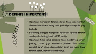 DEFINISI HIPERTENSI
• Hipertensi merupakan tekanan darah tinggi yang bersifat
abnormal dan diukur paling tidak pada tiga kesempatan yang
berbeda.
• Seseorang dianggap mengalami hipertensi apabila tekanan
darahnya lebih tinggi dari 140/90 mmHg
• Hipertensi tidak hanya beresiko tinggi menderita penyakit
jantung, tetapi juga menderita penyakit lain seperti
penyakit saraf, ginjal, dan pembuluh darah dan makin tinggi
tekanan darah, makin besar resikonya.
 