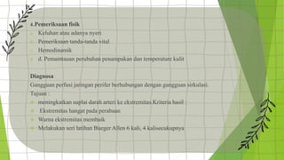 4..Pemeriksaan fisik
a. Keluhan atau adanya nyeri
b. Pemeriksaan tanda-tanda vital
c. Hemodinamik
d. d. Pemamtauan perubahan penampakan dan temperature kulit
Diagnosa
Gangguan perfusi jaringan perifer berhubungan dengan gangguan sirkulasi.
Tujuan :
 meningkatkan suplai darah arteri ke ekstremitas.Kriteria hasil :
 Ekstremitas hangat pada perabaan
 Warna ekstremitas membaik
 Melakukan seri latihan Bueger Allen 6 kali, 4 kalisecukupnya
 